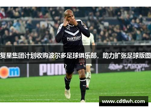 复星集团计划收购波尔多足球俱乐部，助力扩张足球版图